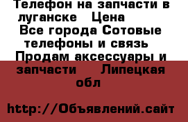 Телефон на запчасти в луганске › Цена ­ 300 - Все города Сотовые телефоны и связь » Продам аксессуары и запчасти   . Липецкая обл.